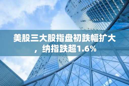 美股三大股指盘初跌幅扩大，纳指跌超1.6%