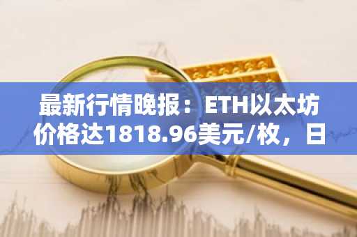 最新行情晚报：ETH以太坊价格达1818.96美元/枚，日内跌幅-1.05%