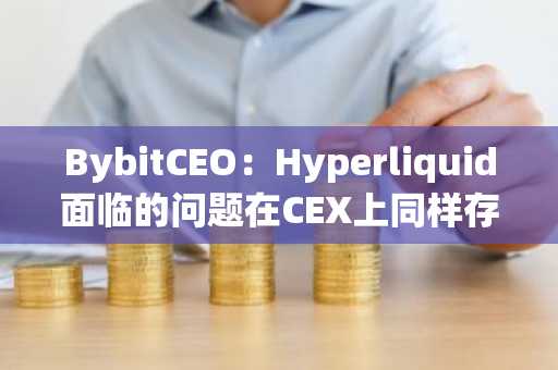 BybitCEO：Hyperliquid面临的问题在CEX上同样存在，但CEX的风险管理措施更为完善