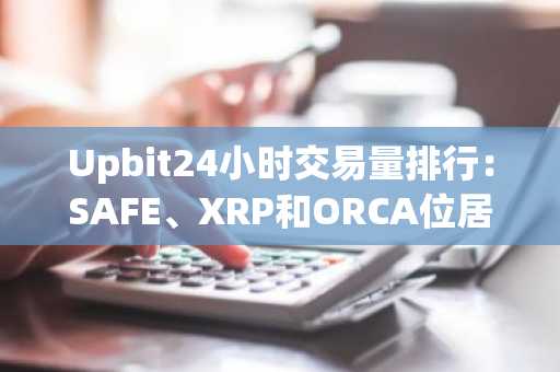 Upbit24小时交易量排行：SAFE、XRP和ORCA位居前三