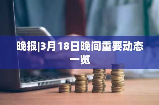 晚报|3月18日晚间重要动态一览