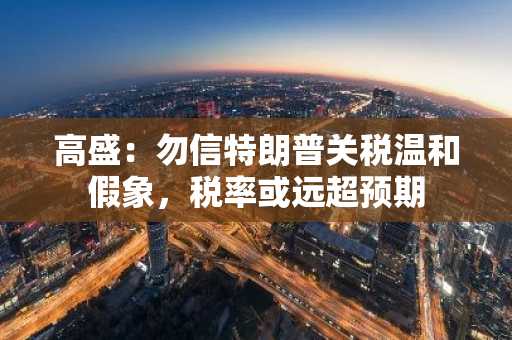 高盛：勿信特朗普关税温和假象，税率或远超预期