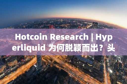 Hotcoin Research | Hyperliquid 为何脱颖而出？头部去中心化衍生品协议盘点与赛道分析