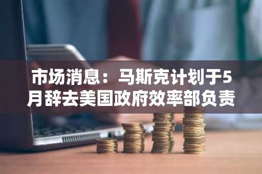 市场消息：马斯克计划于5月辞去美国政府效率部负责人的职务