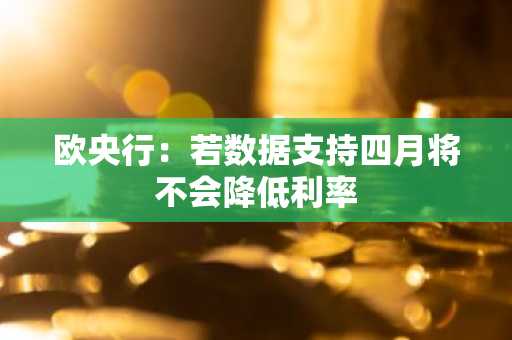 欧央行：若数据支持四月将不会降低利率