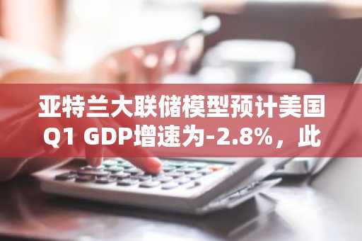 亚特兰大联储模型预计美国Q1 GDP增速为-2.8%，此前预计-1.5%