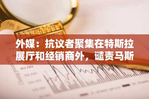 外媒：抗议者聚集在特斯拉展厅和经销商外，谴责马斯克与DOGE