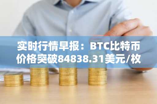 实时行情早报：BTC比特币价格突破84838.31美元/枚，日内涨1.01%