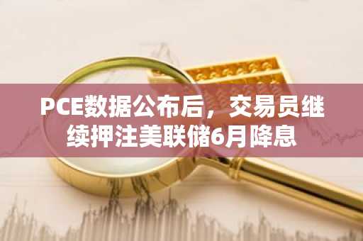 PCE数据公布后，交易员继续押注美联储6月降息