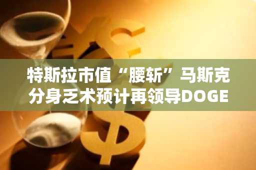特斯拉市值“腰斩”马斯克分身乏术预计再领导DOGE一年