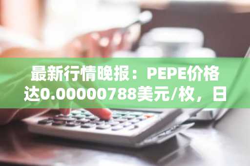 最新行情晚报：PEPE价格达0.00000788美元/枚，日内涨幅3.14%