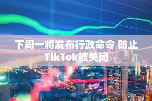 下周一将发布行政命令 防止TikTok被关闭