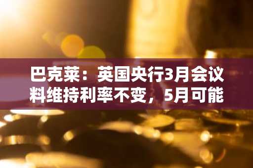 巴克莱：英国央行3月会议料维持利率不变，5月可能降息
