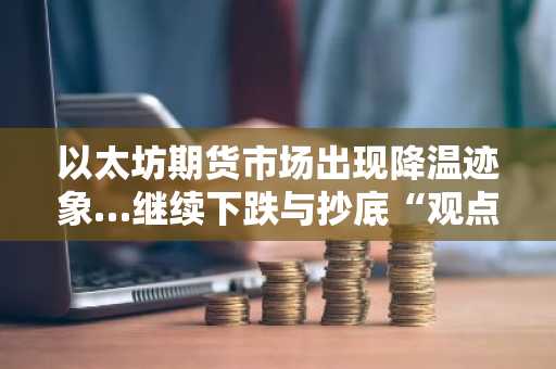 以太坊期货市场出现降温迹象…继续下跌与抄底“观点分歧”