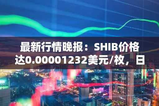 最新行情晚报：SHIB价格达0.00001232美元/枚，日内跌幅-3.52%