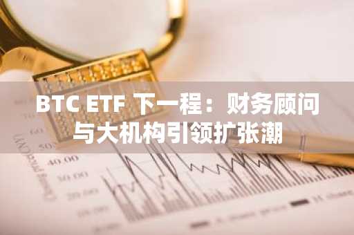 BTC ETF 下一程：财务顾问与大机构引领扩张潮