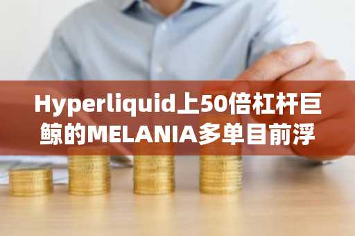 Hyperliquid上50倍杠杆巨鲸的MELANIA多单目前浮亏逾6万美元