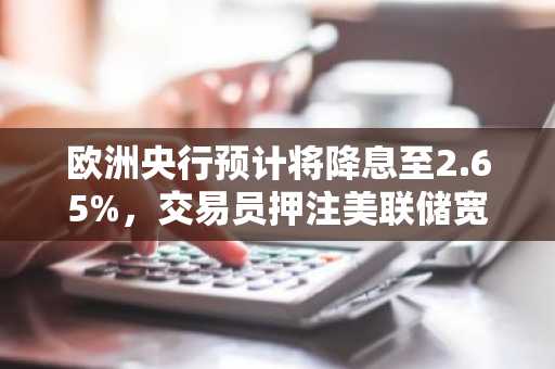 欧洲央行预计将降息至2.65%，交易员押注美联储宽松政策