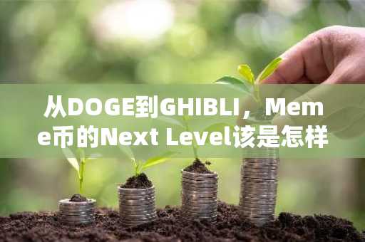 从DOGE到GHIBLI，Meme币的Next Level该是怎样？