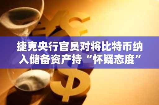 捷克央行官员对将比特币纳入储备资产持“怀疑态度”