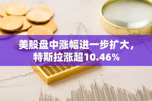 美股盘中涨幅进一步扩大，特斯拉涨超10.46%