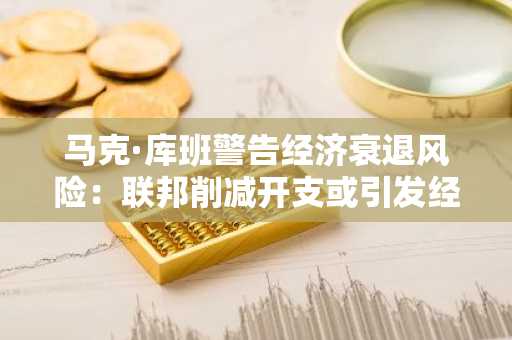马克·库班警告经济衰退风险：联邦削减开支或引发经济下滑