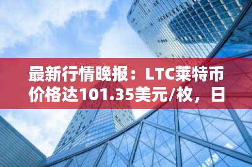最新行情晚报：LTC莱特币价格达101.35美元/枚，日内跌幅-3.52%