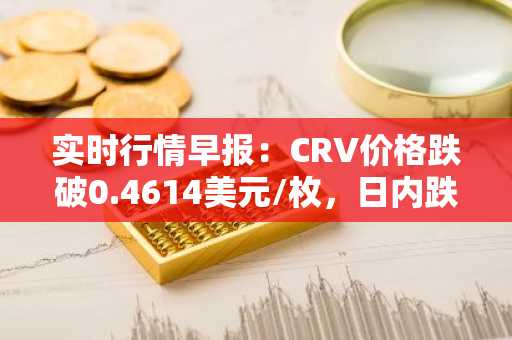 实时行情早报：CRV价格跌破0.4614美元/枚，日内跌-3.13%