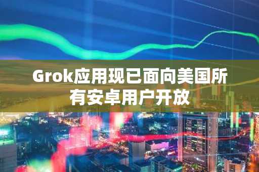 Grok应用现已面向美国所有安卓用户开放