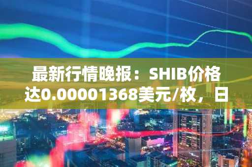 最新行情晚报：SHIB价格达0.00001368美元/枚，日内涨幅2.01%