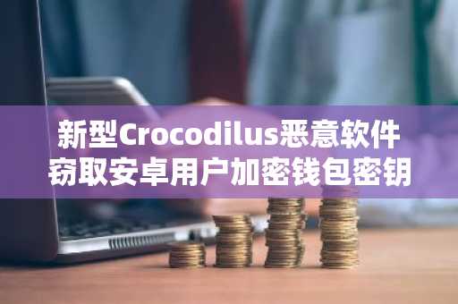 新型Crocodilus恶意软件窃取安卓用户加密钱包密钥