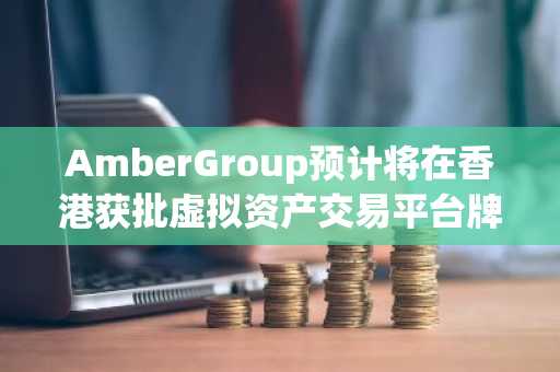 AmberGroup预计将在香港获批虚拟资产交易平台牌照