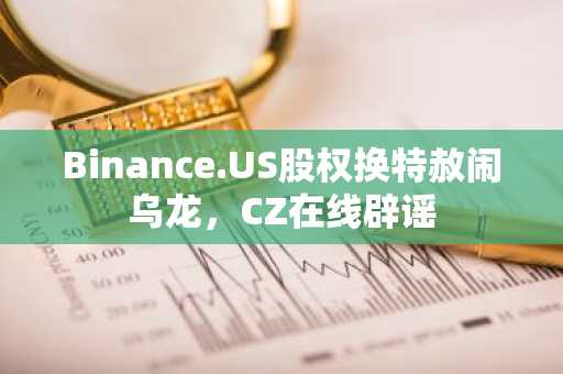 Binance.US股权换特赦闹乌龙，CZ在线辟谣