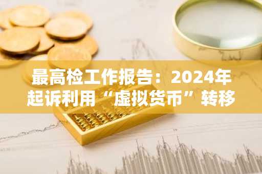 最高检工作报告：2024年起诉利用“虚拟货币”转移犯罪所得等洗钱犯罪3032人