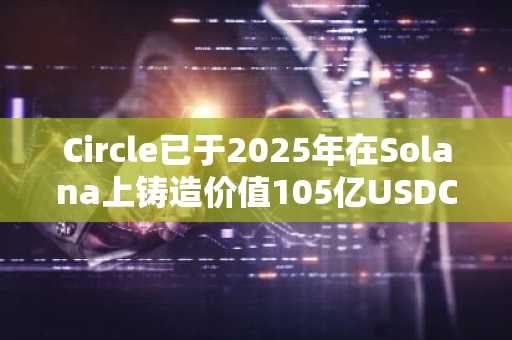 Circle已于2025年在Solana上铸造价值105亿USDC