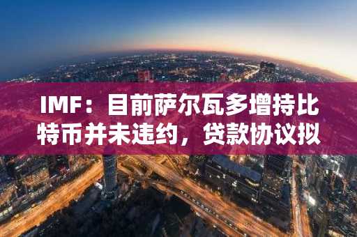 IMF：目前萨尔瓦多增持比特币并未违约，贷款协议拟于4月30日生效