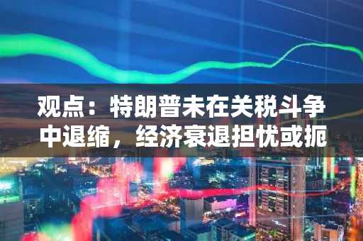 观点：特朗普未在关税斗争中退缩，经济衰退担忧或扼杀BTC复苏前景