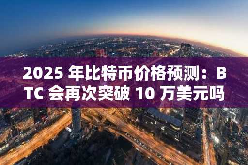 2025 年比特币价格预测：BTC 会再次突破 10 万美元吗？