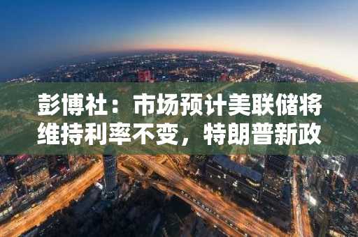彭博社：市场预计美联储将维持利率不变，特朗普新政带来较大不确定性