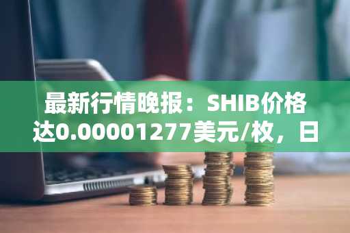 最新行情晚报：SHIB价格达0.00001277美元/枚，日内跌幅-3.55%