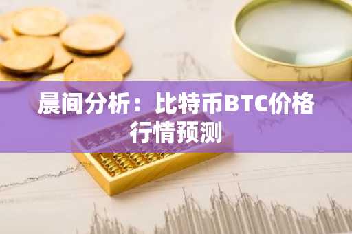 晨间分析：比特币BTC价格行情预测