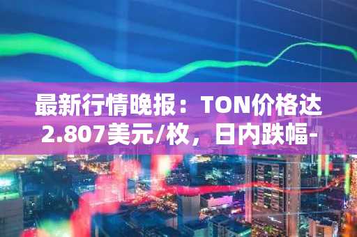 最新行情晚报：TON价格达2.807美元/枚，日内跌幅-3.67%