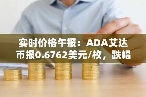 实时价格午报：ADA艾达币报0.6762美元/枚，跌幅达-2.01%