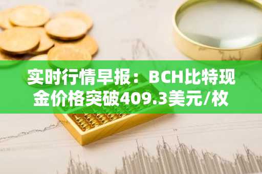 实时行情早报：BCH比特现金价格突破409.3美元/枚，日内涨3.59%