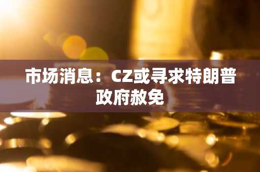 市场消息：CZ或寻求特朗普政府赦免