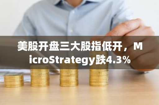 美股开盘三大股指低开，MicroStrategy跌4.3%