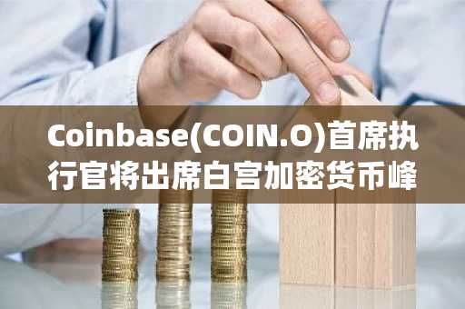 Coinbase(COIN.O)首席执行官将出席白宫加密货币峰会