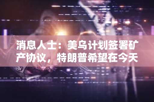 消息人士：美乌计划签署矿产协议，特朗普希望在今天演讲中宣布