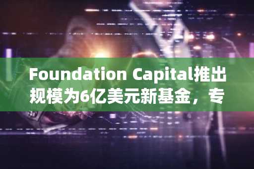Foundation Capital推出规模为6亿美元新基金，专注于AI、加密等领域