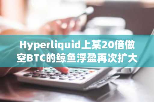 Hyperliquid上某20倍做空BTC的鲸鱼浮盈再次扩大至839.2万美元